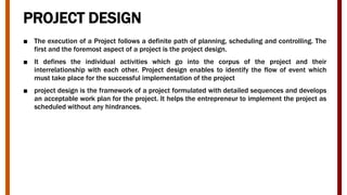PROJECT DESIGN
■ The execution of a Project follows a definite path of planning, scheduling and controlling. The
first and the foremost aspect of a project is the project design.
■ It defines the individual activities which go into the corpus of the project and their
interrelationship with each other. Project design enables to identify the flow of event which
must take place for the successful implementation of the project
■ project design is the framework of a project formulated with detailed sequences and develops
an acceptable work plan for the project. It helps the entrepreneur to implement the project as
scheduled without any hindrances.
 