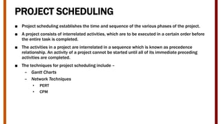 PROJECT SCHEDULING
■ Project scheduling establishes the time and sequence of the various phases of the project.
■ A project consists of interrelated activities, which are to be executed in a certain order before
the entire task is completed.
■ The activities in a project are interrelated in a sequence which is known as precedence
relationship. An activity of a project cannot be started until all of its immediate preceding
activities are completed.
■ The techniques for project scheduling include –
– Gantt Charts
– Network Techniques
• PERT
• CPM
 
