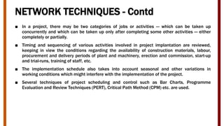 NETWORK TECHNIQUES - Contd
■ In a project, there may be two categories of jobs or activities — which can be taken up
concurrently and which can be taken up only after completing some other activities — either
completely or partially.
■ Timing and sequencing of various activities involved in project implantation are reviewed,
keeping in view the conditions regarding the availability of construction materials, labour,
procurement and delivery periods of plant and machinery, erection and commission, start-up
and trial-runs, training of staff, etc.
■ The implementation schedule also takes into account seasonal and other variations in
working conditions which might interfere with the implementation of the project.
■ Several techniques of project scheduling and control such as Bar Charts, Programme
Evaluation and Review Techniques (PERT), Critical Path Method (CPM) etc. are used.
 