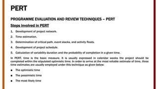 PERT
PROGRAMME EVALUATION AND REVIEW TECHNIQUES – PERT
Steps involved in PERT
1. Development of project network.
2. Time estimation.
3. Determination of critical path, event slacks, and activity floats.
4. Development of project schedule.
5. Calculation of variability duration and the probability of completion in a given time.
In PERT, time is the basic measure. It is usually expressed in calendar weeks the project should be
completed within the stipulated optimistic time. In order to arrive at the most reliable estimate of time, three
time estimates are usually employed under this technique as given below:
■ The optimistic time
■ The pessimistic time
■ The most likely time
 