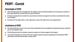 PERT - Contd
Advantages of PERT
■ This technique gives the management the ability to plan the best possible use of resources to achieve a
given goal within the overall time and cost limitations.
■ It helps management to handle the uncertainties involved in programmes where no standard time data
are available.
■ It presses for the right action, at the right point, and at that right time in the organization.
Limitations of PERT
■ The basic difficulty comes in the way of time estimates for the completion of activities because activities
are of non-repetitive type.
■ This technique does not consider resources required at various stages of the project.
■ Use of this technique for active control of a project requires frequent updating and revising the PERT
calculations and this proves quite a costly affair.
 