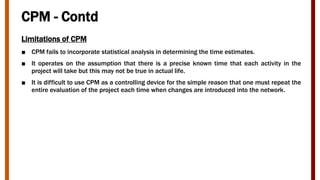 CPM - Contd
Limitations of CPM
■ CPM fails to incorporate statistical analysis in determining the time estimates.
■ It operates on the assumption that there is a precise known time that each activity in the
project will take but this may not be true in actual life.
■ It is difficult to use CPM as a controlling device for the simple reason that one must repeat the
entire evaluation of the project each time when changes are introduced into the network.
 