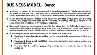 BUSINESS MODEL - Contd
■ A primary component of the business model is the value proposition. This is a description of
the goods or services that a company offers and why they are desirable to customers or
clients, ideally stated in a way that differentiates the product or service from its competitors.
■ A new enterprise's business model should also cover projected startup costs and financing
sources, the target customer base for the business, marketing strategy, a review of the
competition, and projections of revenues and expenses.
■ Successful businesses have business models that allow them to fulfill client needs at a
competitive price and a sustainable cost. Over time, many businesses revise their business
models from time to time to reflect changing business environments and market demands.
■ In their simplest forms, business models can be broken into three parts:
1. Everything it takes to make something: design, raw materials, manufacturing, labor, and
so on.
2. Everything it takes to sell that thing: marketing, distribution, delivering a service, and
processing the sale.
3. How and what the customer pays: pricing strategy, payment methods, payment timing,
and so on.
 