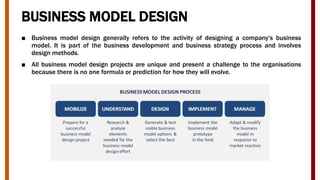 BUSINESS MODEL DESIGN
■ Business model design generally refers to the activity of designing a company's business
model. It is part of the business development and business strategy process and involves
design methods.
■ All business model design projects are unique and present a challenge to the organisations
because there is no one formula or prediction for how they will evolve.
 