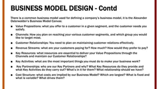 BUSINESS MODEL DESIGN - Contd
There is a common business model used for defining a company’s business model, it is the Alexander
Osterwalder’s Business Model Canvas:
■ Value Propositions: what you offer to a customer in a given segment, and the customer needs you
satisfy.
■ Channels: How you plan on reaching your various customer segments, and which group you would
like to target most.
■ Customer Relationships: You need to plan on maintaining customer relations effectively.
■ Revenue Streams: what are your customers paying for? How much? How would they prefer to pay?
■ Key Resources: what resources are essential to deliver your Value Propositions through the
Channels and maintain our Customer Relationships?
■ Key Activities: what are the most important things you must do to make your business work?
■ Key Partnerships: who are our Key Partners and why? What Key Resources do they provide and
what Key Activities do they carry out? What’s in it for them? What relationship should we have?
■ Cost Structure: what costs are implied by our Business Model? Which are largest? What is fixed and
what is variable? What drives them?
 