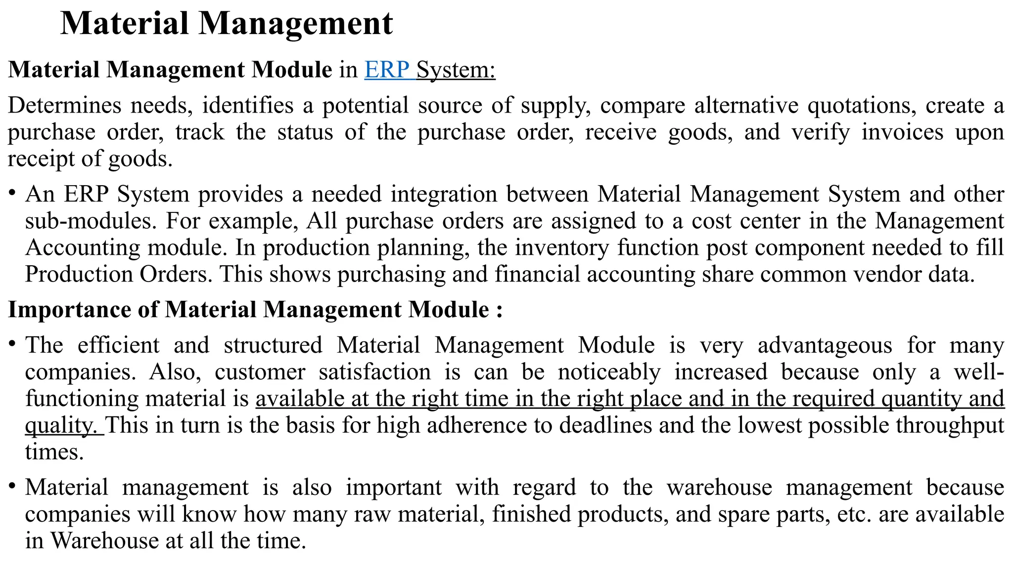 Material Management
Material Management Module in ERP System:
Determines needs, identifies a potential source of supply, compare alternative quotations, create a
purchase order, track the status of the purchase order, receive goods, and verify invoices upon
receipt of goods.
• An ERP System provides a needed integration between Material Management System and other
sub-modules. For example, All purchase orders are assigned to a cost center in the Management
Accounting module. In production planning, the inventory function post component needed to fill
Production Orders. This shows purchasing and financial accounting share common vendor data.
Importance of Material Management Module :
• The efficient and structured Material Management Module is very advantageous for many
companies. Also, customer satisfaction is can be noticeably increased because only a well-
functioning material is available at the right time in the right place and in the required quantity and
quality. This in turn is the basis for high adherence to deadlines and the lowest possible throughput
times.
• Material management is also important with regard to the warehouse management because
companies will know how many raw material, finished products, and spare parts, etc. are available
in Warehouse at all the time.
 