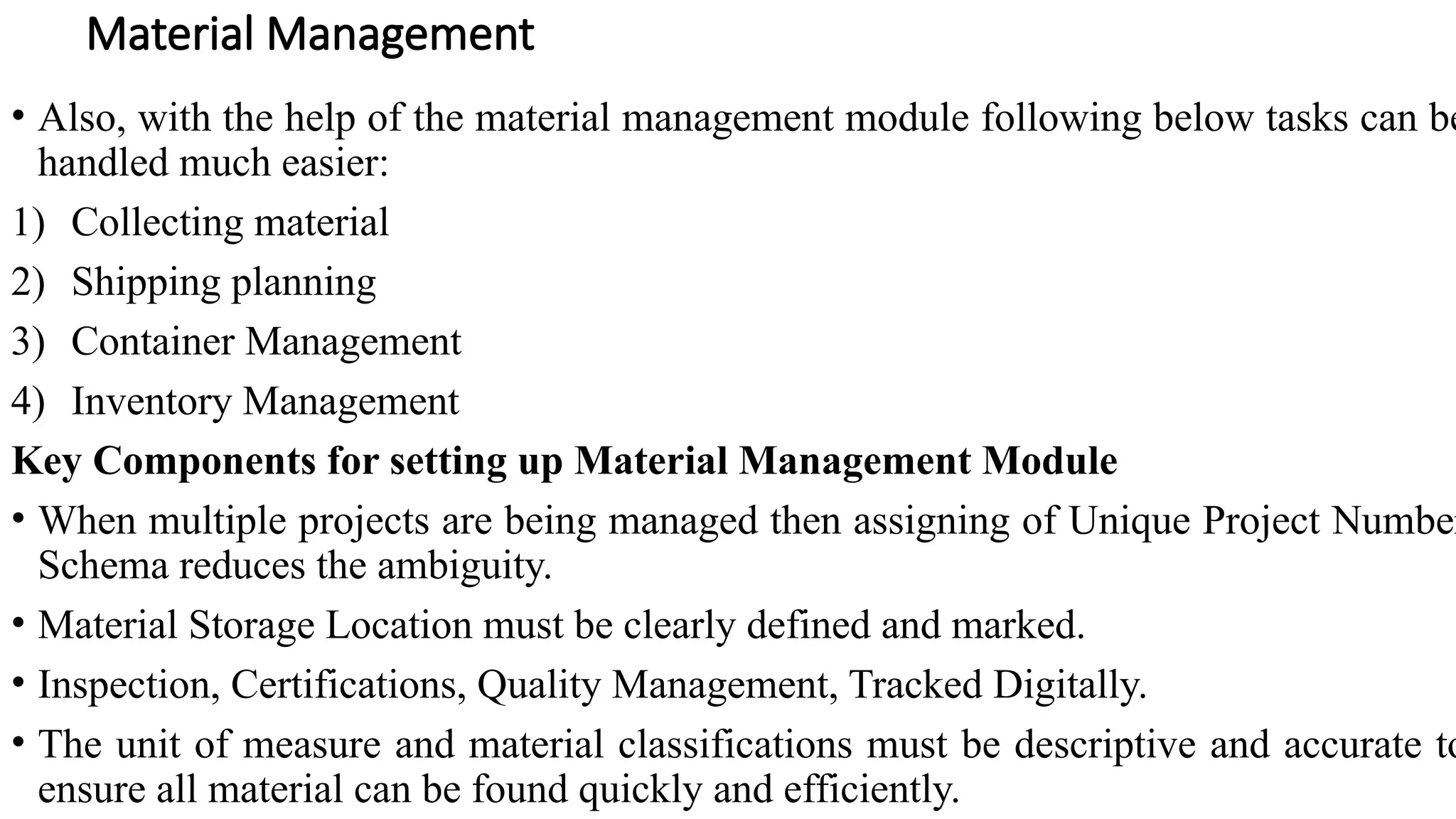 • Also, with the help of the material management module following below tasks can be
handled much easier:
1) Collecting material
2) Shipping planning
3) Container Management
4) Inventory Management
Key Components for setting up Material Management Module
• When multiple projects are being managed then assigning of Unique Project Number
Schema reduces the ambiguity.
• Material Storage Location must be clearly defined and marked.
• Inspection, Certifications, Quality Management, Tracked Digitally.
• The unit of measure and material classifications must be descriptive and accurate to
ensure all material can be found quickly and efficiently.
Material Management
 