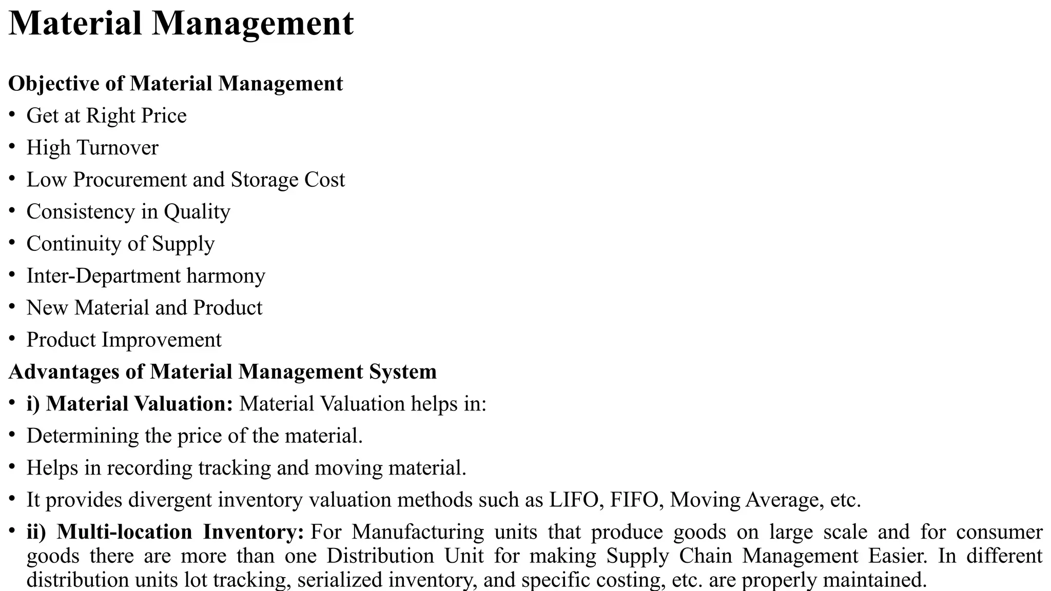 Objective of Material Management
• Get at Right Price
• High Turnover
• Low Procurement and Storage Cost
• Consistency in Quality
• Continuity of Supply
• Inter-Department harmony
• New Material and Product
• Product Improvement
Advantages of Material Management System
• i) Material Valuation: Material Valuation helps in:
• Determining the price of the material.
• Helps in recording tracking and moving material.
• It provides divergent inventory valuation methods such as LIFO, FIFO, Moving Average, etc.
• ii) Multi-location Inventory: For Manufacturing units that produce goods on large scale and for consumer
goods there are more than one Distribution Unit for making Supply Chain Management Easier. In different
distribution units lot tracking, serialized inventory, and specific costing, etc. are properly maintained.
Material Management
 