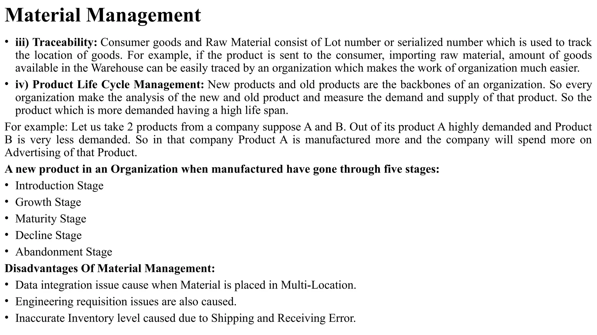 • iii) Traceability: Consumer goods and Raw Material consist of Lot number or serialized number which is used to track
the location of goods. For example, if the product is sent to the consumer, importing raw material, amount of goods
available in the Warehouse can be easily traced by an organization which makes the work of organization much easier.
• iv) Product Life Cycle Management: New products and old products are the backbones of an organization. So every
organization make the analysis of the new and old product and measure the demand and supply of that product. So the
product which is more demanded having a high life span.
For example: Let us take 2 products from a company suppose A and B. Out of its product A highly demanded and Product
B is very less demanded. So in that company Product A is manufactured more and the company will spend more on
Advertising of that Product.
A new product in an Organization when manufactured have gone through five stages:
• Introduction Stage
• Growth Stage
• Maturity Stage
• Decline Stage
• Abandonment Stage
Disadvantages Of Material Management:
• Data integration issue cause when Material is placed in Multi-Location.
• Engineering requisition issues are also caused.
• Inaccurate Inventory level caused due to Shipping and Receiving Error.
Material Management
 
