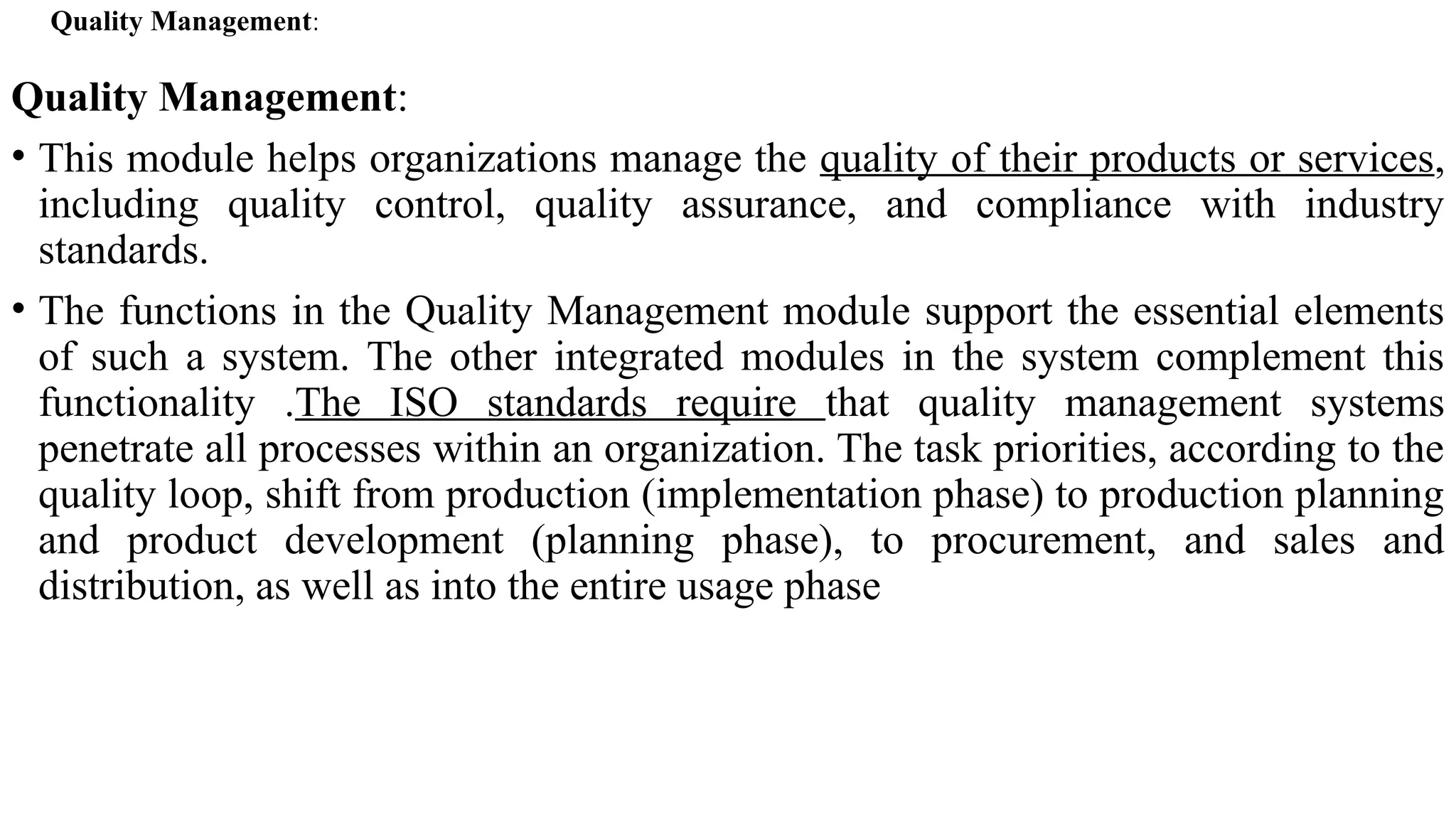 Quality Management:
Quality Management:
• This module helps organizations manage the quality of their products or services,
including quality control, quality assurance, and compliance with industry
standards.
• The functions in the Quality Management module support the essential elements
of such a system. The other integrated modules in the system complement this
functionality .The ISO standards require that quality management systems
penetrate all processes within an organization. The task priorities, according to the
quality loop, shift from production (implementation phase) to production planning
and product development (planning phase), to procurement, and sales and
distribution, as well as into the entire usage phase
 