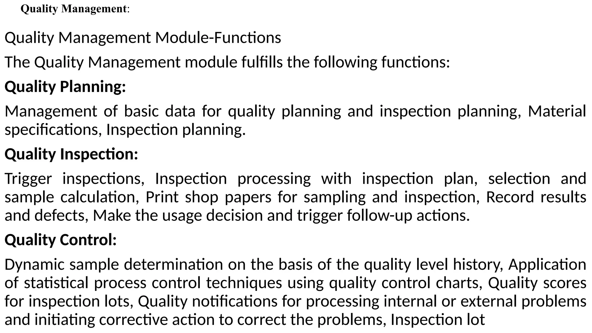 Quality Management Module-Functions
The Quality Management module fulfills the following functions:
Quality Planning:
Management of basic data for quality planning and inspection planning, Material
specifications, Inspection planning.
Quality Inspection:
Trigger inspections, Inspection processing with inspection plan, selection and
sample calculation, Print shop papers for sampling and inspection, Record results
and defects, Make the usage decision and trigger follow-up actions.
Quality Control:
Dynamic sample determination on the basis of the quality level history, Application
of statistical process control techniques using quality control charts, Quality scores
for inspection lots, Quality notifications for processing internal or external problems
and initiating corrective action to correct the problems, Inspection lot
Quality Management:
 