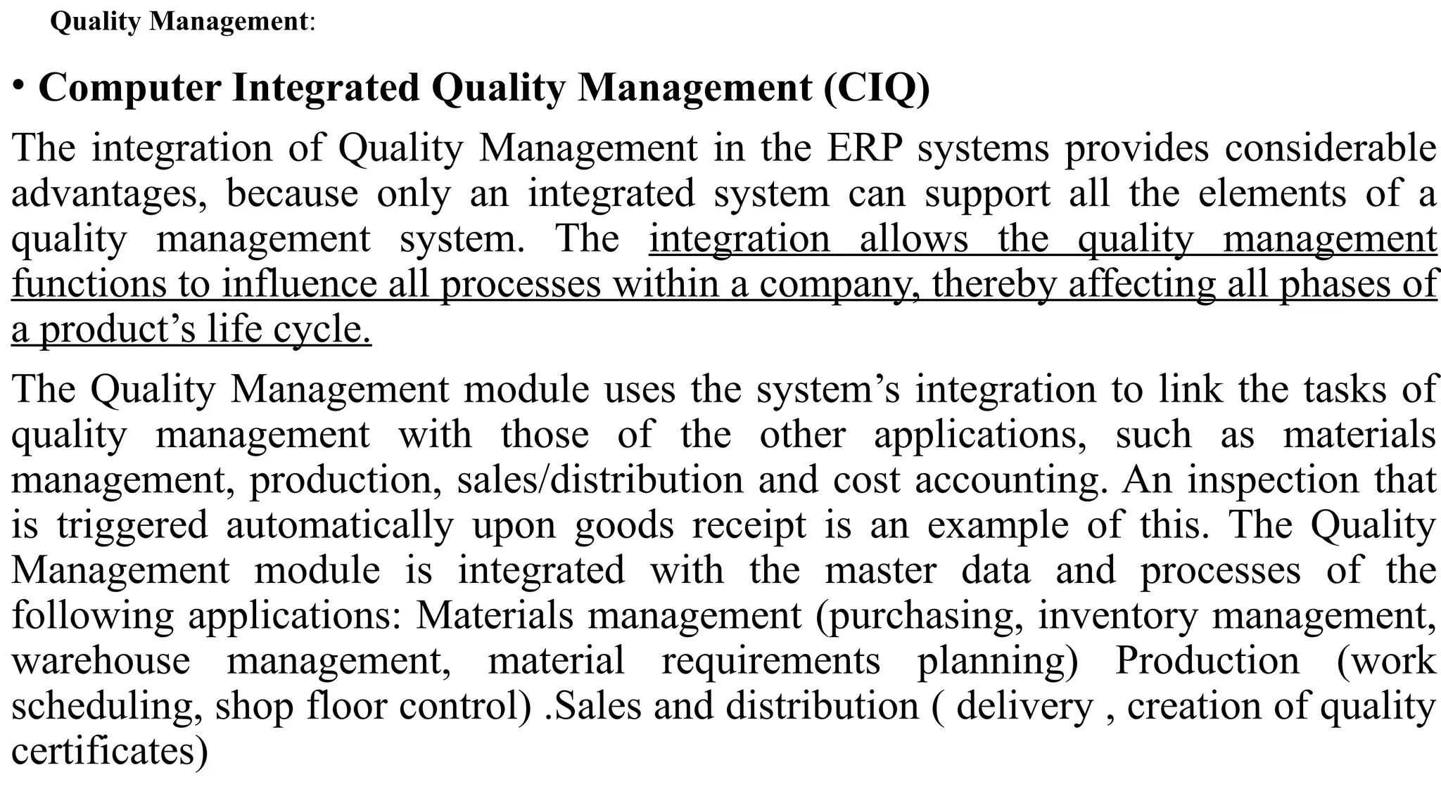 • Computer Integrated Quality Management (CIQ)
The integration of Quality Management in the ERP systems provides considerable
advantages, because only an integrated system can support all the elements of a
quality management system. The integration allows the quality management
functions to influence all processes within a company, thereby affecting all phases of
a product’s life cycle.
The Quality Management module uses the system’s integration to link the tasks of
quality management with those of the other applications, such as materials
management, production, sales/distribution and cost accounting. An inspection that
is triggered automatically upon goods receipt is an example of this. The Quality
Management module is integrated with the master data and processes of the
following applications: Materials management (purchasing, inventory management,
warehouse management, material requirements planning) Production (work
scheduling, shop floor control) .Sales and distribution ( delivery , creation of quality
certificates)
Quality Management:
 