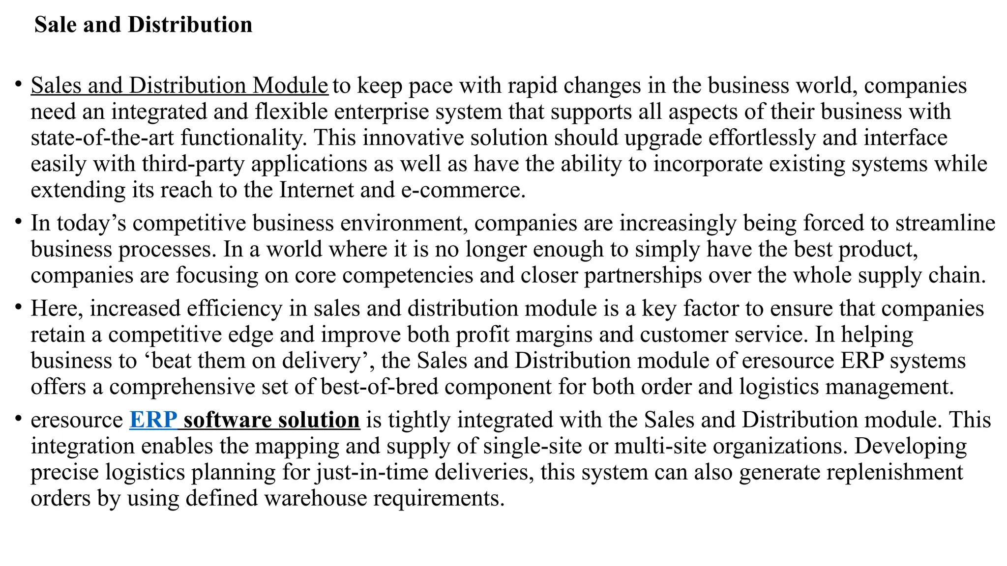 Sale and Distribution
• Sales and Distribution Module to keep pace with rapid changes in the business world, companies
need an integrated and flexible enterprise system that supports all aspects of their business with
state-of-the-art functionality. This innovative solution should upgrade effortlessly and interface
easily with third-party applications as well as have the ability to incorporate existing systems while
extending its reach to the Internet and e-commerce.
• In today’s competitive business environment, companies are increasingly being forced to streamline
business processes. In a world where it is no longer enough to simply have the best product,
companies are focusing on core competencies and closer partnerships over the whole supply chain.
• Here, increased efficiency in sales and distribution module is a key factor to ensure that companies
retain a competitive edge and improve both profit margins and customer service. In helping
business to ‘beat them on delivery’, the Sales and Distribution module of eresource ERP systems
offers a comprehensive set of best-of-bred component for both order and logistics management.
• eresource ERP software solution is tightly integrated with the Sales and Distribution module. This
integration enables the mapping and supply of single-site or multi-site organizations. Developing
precise logistics planning for just-in-time deliveries, this system can also generate replenishment
orders by using defined warehouse requirements.
 