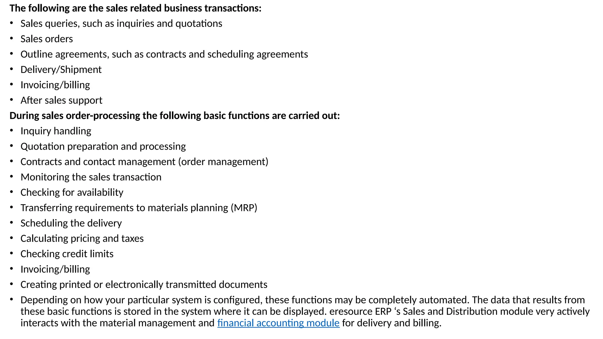 The following are the sales related business transactions:
• Sales queries, such as inquiries and quotations
• Sales orders
• Outline agreements, such as contracts and scheduling agreements
• Delivery/Shipment
• Invoicing/billing
• After sales support
During sales order-processing the following basic functions are carried out:
• Inquiry handling
• Quotation preparation and processing
• Contracts and contact management (order management)
• Monitoring the sales transaction
• Checking for availability
• Transferring requirements to materials planning (MRP)
• Scheduling the delivery
• Calculating pricing and taxes
• Checking credit limits
• Invoicing/billing
• Creating printed or electronically transmitted documents
• Depending on how your particular system is configured, these functions may be completely automated. The data that results from
these basic functions is stored in the system where it can be displayed. eresource ERP ‘s Sales and Distribution module very actively
interacts with the material management and financial accounting module for delivery and billing.
 