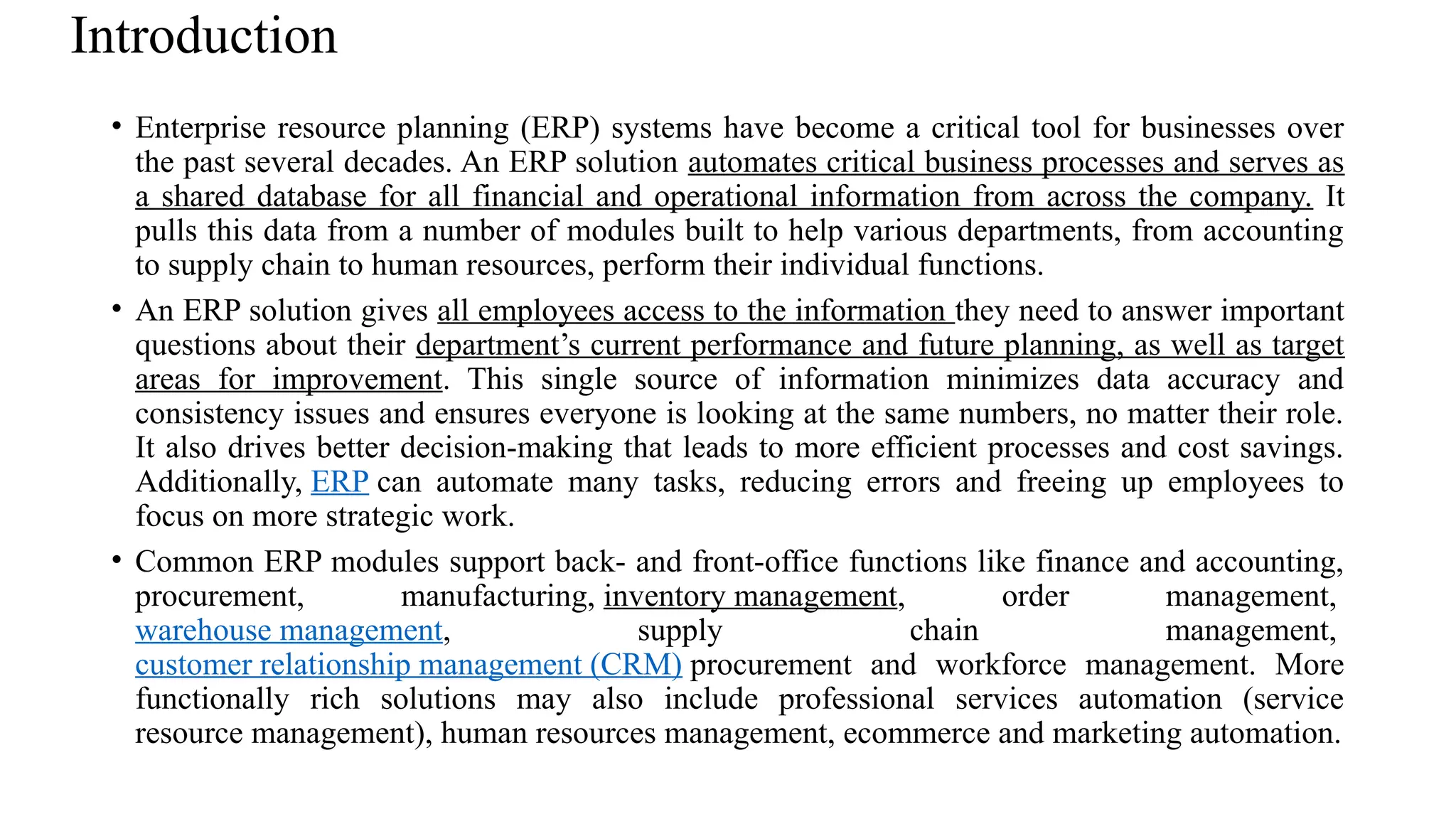 Introduction
• Enterprise resource planning (ERP) systems have become a critical tool for businesses over
the past several decades. An ERP solution automates critical business processes and serves as
a shared database for all financial and operational information from across the company. It
pulls this data from a number of modules built to help various departments, from accounting
to supply chain to human resources, perform their individual functions.
• An ERP solution gives all employees access to the information they need to answer important
questions about their department’s current performance and future planning, as well as target
areas for improvement. This single source of information minimizes data accuracy and
consistency issues and ensures everyone is looking at the same numbers, no matter their role.
It also drives better decision-making that leads to more efficient processes and cost savings.
Additionally, ERP can automate many tasks, reducing errors and freeing up employees to
focus on more strategic work.
• Common ERP modules support back- and front-office functions like finance and accounting,
procurement, manufacturing, inventory management, order management,
warehouse management, supply chain management,
customer relationship management (CRM) procurement and workforce management. More
functionally rich solutions may also include professional services automation (service
resource management), human resources management, ecommerce and marketing automation.
 