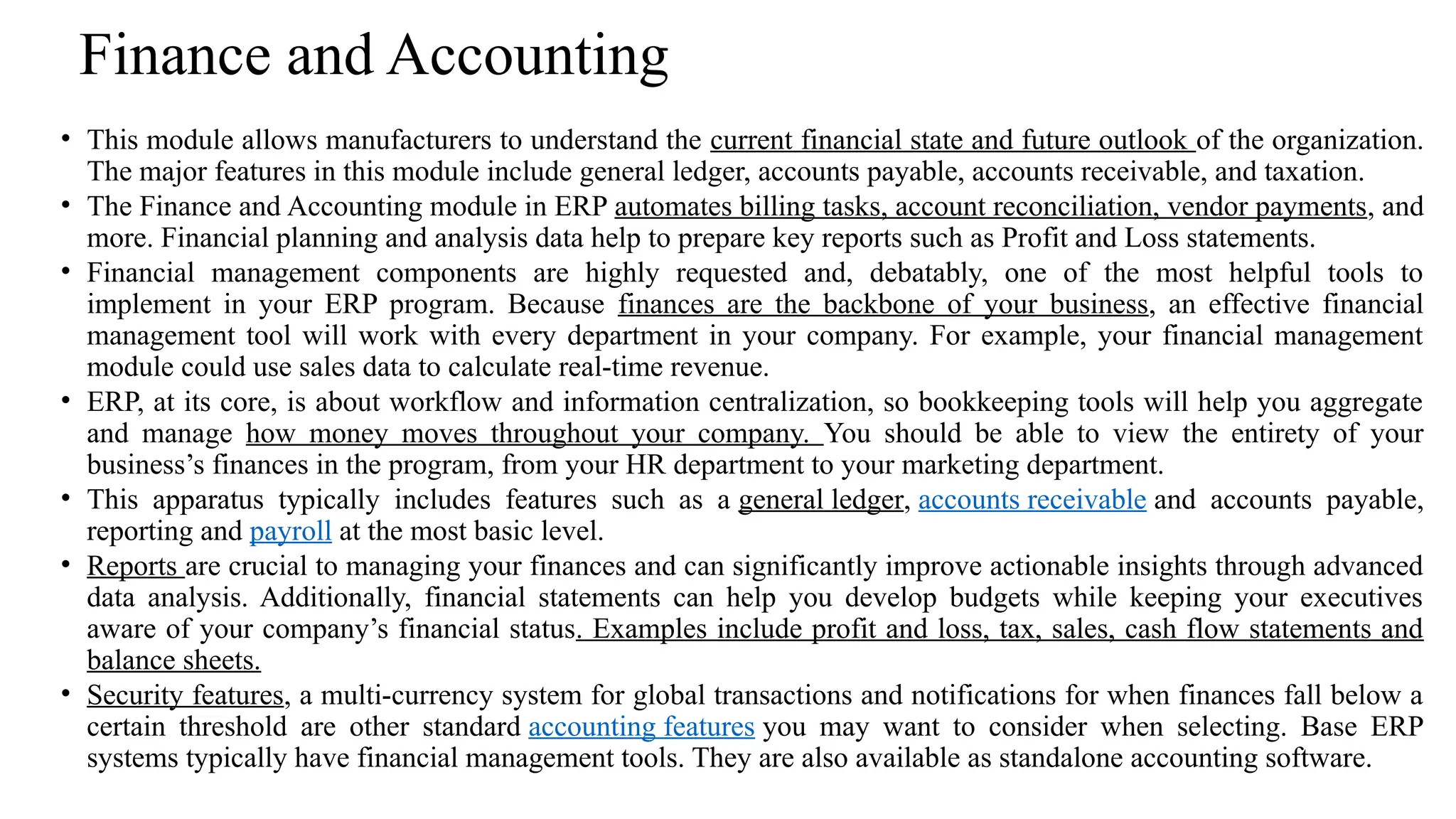 Finance and Accounting
• This module allows manufacturers to understand the current financial state and future outlook of the organization.
The major features in this module include general ledger, accounts payable, accounts receivable, and taxation.
• The Finance and Accounting module in ERP automates billing tasks, account reconciliation, vendor payments, and
more. Financial planning and analysis data help to prepare key reports such as Profit and Loss statements.
• Financial management components are highly requested and, debatably, one of the most helpful tools to
implement in your ERP program. Because finances are the backbone of your business, an effective financial
management tool will work with every department in your company. For example, your financial management
module could use sales data to calculate real-time revenue.
• ERP, at its core, is about workflow and information centralization, so bookkeeping tools will help you aggregate
and manage how money moves throughout your company. You should be able to view the entirety of your
business’s finances in the program, from your HR department to your marketing department.
• This apparatus typically includes features such as a general ledger, accounts receivable and accounts payable,
reporting and payroll at the most basic level.
• Reports are crucial to managing your finances and can significantly improve actionable insights through advanced
data analysis. Additionally, financial statements can help you develop budgets while keeping your executives
aware of your company’s financial status. Examples include profit and loss, tax, sales, cash flow statements and
balance sheets.
• Security features, a multi-currency system for global transactions and notifications for when finances fall below a
certain threshold are other standard accounting features you may want to consider when selecting. Base ERP
systems typically have financial management tools. They are also available as standalone accounting software.
 