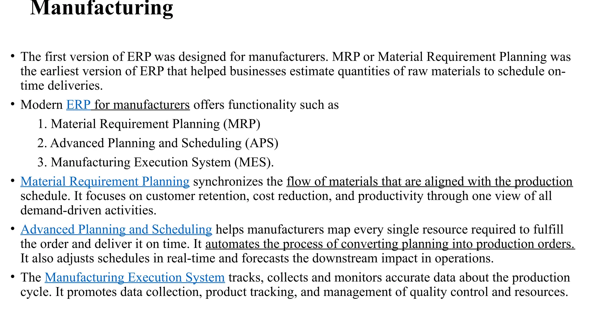 Manufacturing
• The first version of ERP was designed for manufacturers. MRP or Material Requirement Planning was
the earliest version of ERP that helped businesses estimate quantities of raw materials to schedule on-
time deliveries.
• Modern ERP for manufacturers offers functionality such as
1. Material Requirement Planning (MRP)
2. Advanced Planning and Scheduling (APS)
3. Manufacturing Execution System (MES).
• Material Requirement Planning synchronizes the flow of materials that are aligned with the production
schedule. It focuses on customer retention, cost reduction, and productivity through one view of all
demand-driven activities.
• Advanced Planning and Scheduling helps manufacturers map every single resource required to fulfill
the order and deliver it on time. It automates the process of converting planning into production orders.
It also adjusts schedules in real-time and forecasts the downstream impact in operations.
• The Manufacturing Execution System tracks, collects and monitors accurate data about the production
cycle. It promotes data collection, product tracking, and management of quality control and resources.
 