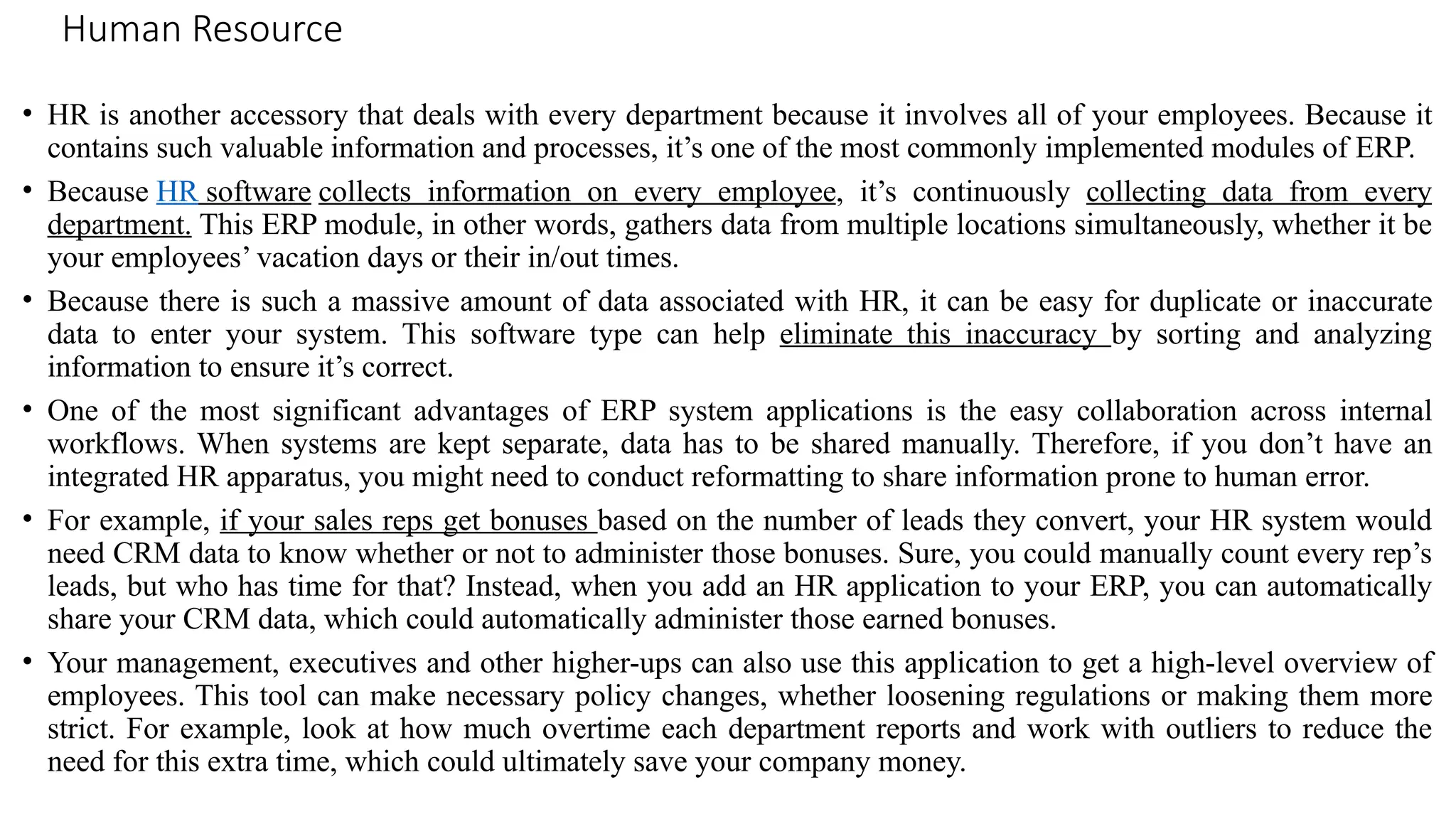 Human Resource
• HR is another accessory that deals with every department because it involves all of your employees. Because it
contains such valuable information and processes, it’s one of the most commonly implemented modules of ERP.
• Because HR software collects information on every employee, it’s continuously collecting data from every
department. This ERP module, in other words, gathers data from multiple locations simultaneously, whether it be
your employees’ vacation days or their in/out times.
• Because there is such a massive amount of data associated with HR, it can be easy for duplicate or inaccurate
data to enter your system. This software type can help eliminate this inaccuracy by sorting and analyzing
information to ensure it’s correct.
• One of the most significant advantages of ERP system applications is the easy collaboration across internal
workflows. When systems are kept separate, data has to be shared manually. Therefore, if you don’t have an
integrated HR apparatus, you might need to conduct reformatting to share information prone to human error.
• For example, if your sales reps get bonuses based on the number of leads they convert, your HR system would
need CRM data to know whether or not to administer those bonuses. Sure, you could manually count every rep’s
leads, but who has time for that? Instead, when you add an HR application to your ERP, you can automatically
share your CRM data, which could automatically administer those earned bonuses.
• Your management, executives and other higher-ups can also use this application to get a high-level overview of
employees. This tool can make necessary policy changes, whether loosening regulations or making them more
strict. For example, look at how much overtime each department reports and work with outliers to reduce the
need for this extra time, which could ultimately save your company money.
 