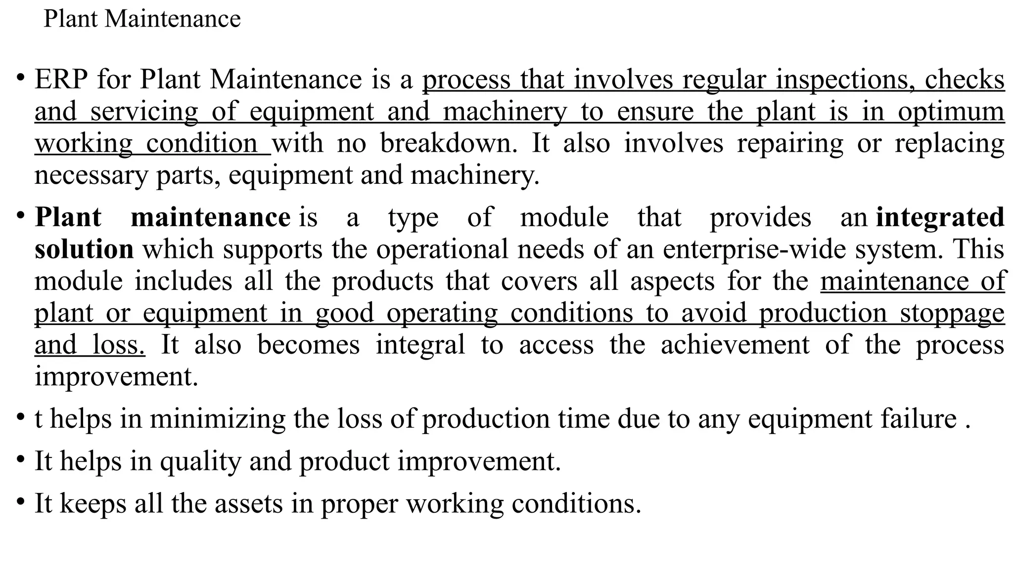 Plant Maintenance
• ERP for Plant Maintenance is a process that involves regular inspections, checks
and servicing of equipment and machinery to ensure the plant is in optimum
working condition with no breakdown. It also involves repairing or replacing
necessary parts, equipment and machinery.
• Plant maintenance is a type of module that provides an integrated
solution which supports the operational needs of an enterprise-wide system. This
module includes all the products that covers all aspects for the maintenance of
plant or equipment in good operating conditions to avoid production stoppage
and loss. It also becomes integral to access the achievement of the process
improvement.
• t helps in minimizing the loss of production time due to any equipment failure .
• It helps in quality and product improvement.
• It keeps all the assets in proper working conditions.
 