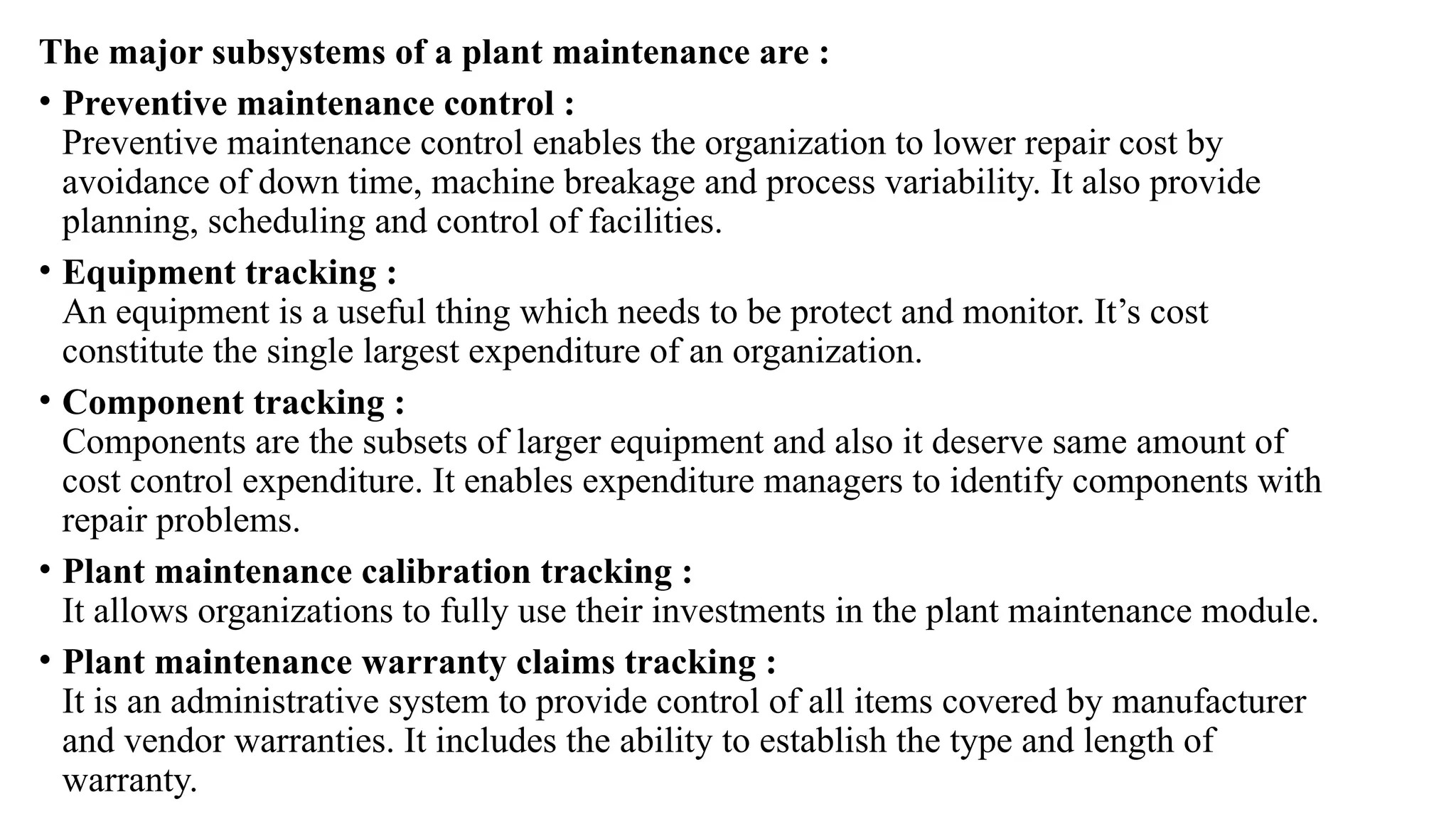 The major subsystems of a plant maintenance are :
• Preventive maintenance control :
Preventive maintenance control enables the organization to lower repair cost by
avoidance of down time, machine breakage and process variability. It also provide
planning, scheduling and control of facilities.
• Equipment tracking :
An equipment is a useful thing which needs to be protect and monitor. It’s cost
constitute the single largest expenditure of an organization.
• Component tracking :
Components are the subsets of larger equipment and also it deserve same amount of
cost control expenditure. It enables expenditure managers to identify components with
repair problems.
• Plant maintenance calibration tracking :
It allows organizations to fully use their investments in the plant maintenance module.
• Plant maintenance warranty claims tracking :
It is an administrative system to provide control of all items covered by manufacturer
and vendor warranties. It includes the ability to establish the type and length of
warranty.
 