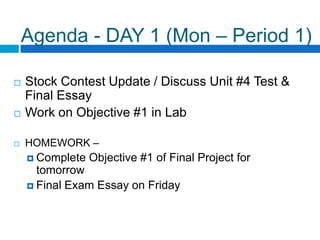 Agenda - DAY 1 (Mon – Period 1) Stock Contest Update / Discuss Unit #4 Test & Final Essay Work on Objective #1 in Lab HOMEWORK –  Complete Objective #1 of Final Project for tomorrow Final Exam Essay on Friday 