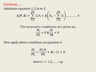 Continue…..
Substitute equation 1, 2 in to 3,
𝑳 𝑷, 𝞴 =
𝑖=1
𝑛𝑔
𝐶𝑖 𝑃𝑖 + 𝞴 𝑃 𝐷 −
𝑖=1
𝑛𝑔
𝑃𝑖 … … … . . 4
𝑇ℎ𝑒 𝑛𝑒𝑐𝑒𝑠𝑠𝑎𝑟𝑦 𝑐𝑜𝑛𝑑𝑖𝑡𝑖𝑜𝑛𝑠 𝑎𝑟𝑒 𝑔𝑖𝑣𝑒𝑛 𝑎𝑠,
𝜕L
𝜕Pi
= 0 &
𝜕𝐿
𝜕𝝺
= 0
Now apply above conditions on equation 4 ,
𝜕L
𝜕Pi
=
𝜕𝐶𝑖 𝑃𝑖
𝜕Pi
+ 𝞴 −1 = 0
𝑤ℎ𝑒𝑟𝑒 𝑖 = 1,2, … … 𝑛𝑔
 