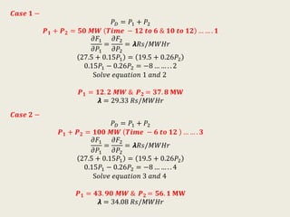 𝑪𝒂𝒔𝒆 𝟏 −
𝑃 𝐷 = 𝑃1 + 𝑃2
𝑷 𝟏 + 𝑷 𝟐 = 𝟓𝟎 𝑴𝑾 𝑻𝒊𝒎𝒆 − 𝟏𝟐 𝒕𝒐 𝟔 & 𝟏𝟎 𝒕𝒐 𝟏𝟐 … … . 𝟏
𝜕𝐹1
𝜕𝑃1
=
𝜕𝐹2
𝜕𝑃2
= 𝞴𝑅𝑠/𝑀𝑊𝐻𝑟
27.5 + 0.15𝑃1 = 19.5 + 0.26𝑃2
0.15𝑃1 − 0.26𝑃2 = −8 … … . . 2
S𝑜𝑙𝑣𝑒 𝑒𝑞𝑢𝑎𝑡𝑖𝑜𝑛 1 𝑎𝑛𝑑 2
𝑷 𝟏 = 𝟏𝟐. 𝟐 𝑴𝑾 & 𝑷 𝟐 = 𝟑𝟕. 𝟖 𝐌𝐖
𝞴 = 29.33 𝑅𝑠/𝑀𝑊𝐻𝑟
𝑪𝒂𝒔𝒆 𝟐 −
𝑃 𝐷 = 𝑃1 + 𝑃2
𝑷 𝟏 + 𝑷 𝟐 = 𝟏𝟎𝟎 𝑴𝑾 𝑻𝒊𝒎𝒆 − 𝟔 𝒕𝒐 𝟏𝟐 … … . 𝟑
𝜕𝐹1
𝜕𝑃1
=
𝜕𝐹2
𝜕𝑃2
= 𝞴𝑅𝑠/𝑀𝑊𝐻𝑟
27.5 + 0.15𝑃1 = 19.5 + 0.26𝑃2
0.15𝑃1 − 0.26𝑃2 = −8 … … . . 4
S𝑜𝑙𝑣𝑒 𝑒𝑞𝑢𝑎𝑡𝑖𝑜𝑛 3 𝑎𝑛𝑑 4
𝑷 𝟏 = 𝟒𝟑. 𝟗𝟎 𝑴𝑾 & 𝑷 𝟐 = 𝟓𝟔. 𝟏 𝐌𝐖
𝞴 = 34.08 𝑅𝑠/𝑀𝑊𝐻𝑟
 