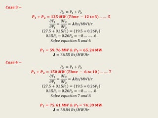 𝑪𝒂𝒔𝒆 𝟑 −
𝑃 𝐷 = 𝑃1 + 𝑃2
𝑷 𝟏 + 𝑷 𝟐 = 𝟏𝟐𝟓 𝑴𝑾 𝑻𝒊𝒎𝒆 − 𝟏𝟐 𝒕𝒐 𝟑 … … . 𝟓
𝜕𝐹1
𝜕𝑃1
=
𝜕𝐹2
𝜕𝑃2
= 𝞴𝑅𝑠/𝑀𝑊𝐻𝑟
27.5 + 0.15𝑃1 = 19.5 + 0.26𝑃2
0.15𝑃1 − 0.26𝑃2 = −8 … … . . 6
S𝑜𝑙𝑣𝑒 𝑒𝑞𝑢𝑎𝑡𝑖𝑜𝑛 5 𝑎𝑛𝑑 6
𝑷 𝟏 = 𝟓𝟗. 𝟕𝟔 𝑴𝑾 & 𝑷 𝟐 = 𝟔𝟓. 𝟐𝟒 𝐌𝐖
𝞴 = 36.55 𝑅𝑠/𝑀𝑊𝐻𝑟
𝑪𝒂𝒔𝒆 𝟒 −
𝑃 𝐷 = 𝑃1 + 𝑃2
𝑷 𝟏 + 𝑷 𝟐 = 𝟏𝟓𝟎 𝑴𝑾 𝑻𝒊𝒎𝒆 − 𝟔 𝒕𝒐 𝟏𝟎 … … . 𝟕
𝜕𝐹1
𝜕𝑃1
=
𝜕𝐹2
𝜕𝑃2
= 𝞴𝑅𝑠/𝑀𝑊𝐻𝑟
27.5 + 0.15𝑃1 = 19.5 + 0.26𝑃2
0.15𝑃1 − 0.26𝑃2 = −8 … … . . 8
S𝑜𝑙𝑣𝑒 𝑒𝑞𝑢𝑎𝑡𝑖𝑜𝑛 7 𝑎𝑛𝑑 8
𝑷 𝟏 = 𝟕𝟓. 𝟔𝟏 𝑴𝑾 & 𝑷 𝟐 = 𝟕𝟒. 𝟑𝟗 𝐌𝐖
𝞴 = 38.84 𝑅𝑠/𝑀𝑊𝐻𝑟
 