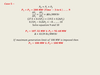 𝑪𝒂𝒔𝒆 𝟓 −
𝑃 𝐷 = 𝑃1 + 𝑃2
𝑷 𝟏 + 𝑷 𝟐 = 𝟐𝟎𝟎 𝑴𝑾 𝑻𝒊𝒎𝒆 − 𝟑 𝒕𝒐 𝟔 … … . 𝟗
𝜕𝐹1
𝜕𝑃1
=
𝜕𝐹2
𝜕𝑃2
= 𝞴𝑅𝑠/𝑀𝑊𝐻𝑟
27.5 + 0.15𝑃1 = 19.5 + 0.26𝑃2
0.15𝑃1 − 0.26𝑃2 = −8 … … . . 10
S𝑜𝑙𝑣𝑒 𝑒𝑞𝑢𝑎𝑡𝑖𝑜𝑛 9 𝑎𝑛𝑑 10
𝑷 𝟏 = 𝟏𝟎𝟕. 𝟑𝟐 𝑴𝑾 & 𝑷 𝟐 = 𝟗𝟐. 𝟔𝟖 𝐌𝐖
𝞴 = 43.59 𝑅𝑠/𝑀𝑊𝐻𝑟
𝐼𝑓 𝑚𝑎𝑥𝑖𝑚𝑢𝑚 𝑔𝑒𝑛𝑒𝑟𝑎𝑡𝑖𝑜𝑛 𝑙𝑖𝑚𝑖𝑡 𝑜𝑓 100 𝑀𝑊 𝑖𝑠 𝑖𝑚𝑝𝑜𝑠𝑒𝑑 𝑡ℎ𝑒𝑛
𝑷 𝟏 = 𝟏𝟎𝟎 𝑴𝑾 & 𝑷 𝟐 = 𝟏𝟎𝟎 𝐌𝐖
 
