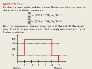 Numerical No-2
Consider the power system with two stations. The incremental productions cost
characteristics for the two stations are,
𝜕𝐹1
𝜕𝑃1
= 220 + 1.32𝑃1 𝑅𝑠/𝑀𝑤𝐻𝑟
𝜕𝐹2
𝜕𝑃2
= 132 + 1.76𝑃2 𝑅𝑠/𝑀𝑤𝐻𝑟
Given the minimum and maximum powers are to 10 MW and 100 MW at each
plant. Schedule the generation at each plant to supply system load given by the
load curve as below.
Midnight Midnight
12 6 12 3 6 10 12
50
100
150
200
 