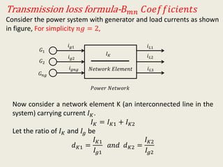 Transmission loss formula- 𝐵 𝑚𝑛 𝐶𝑜𝑒𝑓𝑓𝑖𝑐𝑖𝑒𝑛𝑡𝑠
Consider the power system with generator and load currents as shown
in figure, For simplicity 𝑛𝑔 = 2,
𝐺1
𝐺2
𝐺 𝑛𝑔
𝑖 𝑔1
𝑖 𝑔2
𝑖 𝑔𝑛𝑔 𝑖 𝐿3
𝑖 𝐿2
𝑖 𝐿1
𝑃𝑜𝑤𝑒𝑟 𝑁𝑒𝑡𝑤𝑜𝑟𝑘
𝐼 𝐾
𝑁𝑒𝑡𝑤𝑜𝑟𝑘 𝐸𝑙𝑒𝑚𝑒𝑛𝑡
Now consider a network element K (an interconnected line in the
system) carrying current 𝐼 𝐾.
𝐼 𝐾 = 𝐼 𝐾1 + 𝐼 𝐾2
Let the ratio of 𝐼 𝐾 and 𝐼𝑔 be
𝑑 𝐾1 =
𝐼 𝐾1
𝐼𝑔1
𝑎𝑛𝑑 𝑑 𝐾2 =
𝐼 𝐾2
𝐼𝑔2
 