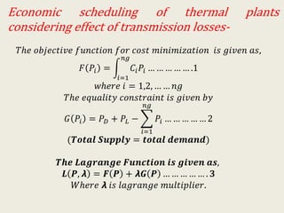 Economic scheduling of thermal plants
considering effect of transmission losses-
𝑇ℎ𝑒 𝑜𝑏𝑗𝑒𝑐𝑡𝑖𝑣𝑒 𝑓𝑢𝑛𝑐𝑡𝑖𝑜𝑛 𝑓𝑜𝑟 𝑐𝑜𝑠𝑡 𝑚𝑖𝑛𝑖𝑚𝑖𝑧𝑎𝑡𝑖𝑜𝑛 𝑖𝑠 𝑔𝑖𝑣𝑒𝑛 𝑎𝑠,
𝐹 𝑃𝑖 =
𝑖=1
𝑛𝑔
𝐶𝑖 𝑃𝑖 … … … … … .1
𝑤ℎ𝑒𝑟𝑒 𝑖 = 1,2, … … 𝑛𝑔
𝑇ℎ𝑒 𝑒𝑞𝑢𝑎𝑙𝑖𝑡𝑦 𝑐𝑜𝑛𝑠𝑡𝑟𝑎𝑖𝑛𝑡 𝑖𝑠 𝑔𝑖𝑣𝑒𝑛 𝑏𝑦
𝐺 𝑃𝑖 = 𝑃 𝐷 + 𝑃𝐿 −
𝑖=1
𝑛𝑔
𝑃𝑖 … … … … … 2
(𝑻𝒐𝒕𝒂𝒍 𝑺𝒖𝒑𝒑𝒍𝒚 = 𝒕𝒐𝒕𝒂𝒍 𝒅𝒆𝒎𝒂𝒏𝒅)
𝑻𝒉𝒆 𝑳𝒂𝒈𝒓𝒂𝒏𝒈𝒆 𝑭𝒖𝒏𝒄𝒕𝒊𝒐𝒏 𝒊𝒔 𝒈𝒊𝒗𝒆𝒏 𝒂𝒔,
𝑳 𝑷, 𝞴 = 𝑭 𝑷 + 𝞴𝑮 𝑷 … … … … … . 𝟑
𝑊ℎ𝑒𝑟𝑒 𝞴 𝑖𝑠 𝑙𝑎𝑔𝑟𝑎𝑛𝑔𝑒 𝑚𝑢𝑙𝑡𝑖𝑝𝑙𝑖𝑒𝑟.
 