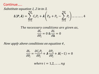 Continue…..
Substitute equation 1, 2 in to 3,
𝑳 𝑷, 𝞴 =
𝑖=1
𝑛𝑔
𝐶𝑖 𝑃𝑖 + 𝞴 𝑃 𝐷 + 𝑃𝐿 −
𝑖=1
𝑛𝑔
𝑃𝑖 … … … . . 4
𝑇ℎ𝑒 𝑛𝑒𝑐𝑒𝑠𝑠𝑎𝑟𝑦 𝑐𝑜𝑛𝑑𝑖𝑡𝑖𝑜𝑛𝑠 𝑎𝑟𝑒 𝑔𝑖𝑣𝑒𝑛 𝑎𝑠,
𝜕L
𝜕Pi
= 0 &
𝜕𝐿
𝜕𝝺
= 0
Now apply above conditions on equation 4 ,
𝜕L
𝜕Pi
=
𝜕𝐶𝑖 𝑃𝑖
𝜕Pi
+ 𝞴
𝜕𝑃𝐿
𝜕Pi
+ 𝞴 −1 = 0
𝑤ℎ𝑒𝑟𝑒 𝑖 = 1,2, … … 𝑛𝑔
 