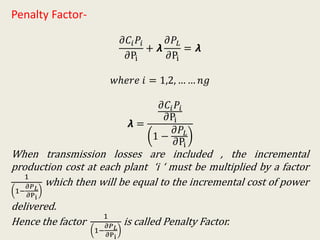 Penalty Factor-
𝜕𝐶𝑖 𝑃𝑖
𝜕Pi
+ 𝞴
𝜕𝑃𝐿
𝜕Pi
= 𝞴
𝑤ℎ𝑒𝑟𝑒 𝑖 = 1,2, … … 𝑛𝑔
𝞴 =
𝜕𝐶𝑖 𝑃𝑖
𝜕Pi
1 −
𝜕𝑃𝐿
𝜕Pi
When transmission losses are included , the incremental
production cost at each plant ‘i ‘ must be multiplied by a factor
1
1−
𝜕𝑃 𝐿
𝜕Pi
which then will be equal to the incremental cost of power
delivered.
Hence the factor
1
1−
𝜕𝑃 𝐿
𝜕Pi
is called Penalty Factor.
 