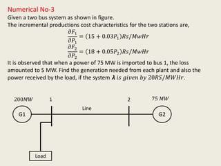 Numerical No-3
Given a two bus system as shown in figure.
The incremental productions cost characteristics for the two stations are,
𝜕𝐹1
𝜕𝑃1
= 15 + 0.03𝑃1 𝑅𝑠/𝑀𝑤𝐻𝑟
𝜕𝐹2
𝜕𝑃2
= 18 + 0.05𝑃2 𝑅𝑠/𝑀𝑤𝐻𝑟
It is observed that when a power of 75 MW is imported to bus 1, the loss
amounted to 5 MW. Find the generation needed from each plant and also the
power received by the load, if the system 𝞴 𝑖𝑠 𝑔𝑖𝑣𝑒𝑛 𝑏𝑦 20𝑅𝑆/𝑀𝑊𝐻𝑟.
G1 G2
200𝑀𝑊 75 𝑀𝑊
Load
1 2
Line
 