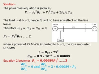 Solution-
The power loss equation is given as,
𝑃𝐿 = 𝑃1
2
𝐵11 + 𝑃2
2
𝐵22 + 2𝑃1 𝑃2 𝐵12
The load is at bus 1, hence 𝑃1 will no have any effect on the line
losses.
Therefore 𝐵11 = 𝐵12 = 𝐵21 = 0
𝑷 𝑳 = 𝑷 𝟐
𝟐
𝑩 𝟐𝟐 … … 𝟐
when a power of 75 MW is imported to bus 1, the loss amounted
to 5 MW.
𝟓 = 𝑩 𝟐𝟐 ∗ 𝟕𝟓 𝟐
𝑩 𝟐𝟐 = 𝟖. 𝟗 ∗ 𝟏𝟎−𝟒 = 𝟎. 𝟎𝟎𝟎𝟖𝟗
Equation 2 becomes, 𝑷 𝑳 = 𝟎. 𝟎𝟎𝟎𝟖𝟗𝑷 𝟐
𝟐
… … 𝟑
𝛛𝑷 𝑳
𝛛𝑷 𝟏
= 𝟎 𝐚𝐧𝐝
𝛛𝑷 𝑳
𝛛𝑷 𝟐
= 𝟐 ∗ 𝟎. 𝟎𝟎𝟎𝟖𝟗 ∗ 𝑷 𝟐
 