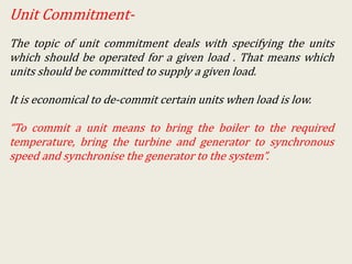Unit Commitment-
The topic of unit commitment deals with specifying the units
which should be operated for a given load . That means which
units should be committed to supply a given load.
It is economical to de-commit certain units when load is low.
“To commit a unit means to bring the boiler to the required
temperature, bring the turbine and generator to synchronous
speed and synchronise the generator to the system”.
 