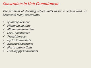 Constraints in Unit Commitment-
The problem of deciding which units to for a certain load is
beset with many constraints,
 Spinning Reserve
 Minimum up time
 Minimum down time
 Crew Constraints
 Transition cost
 Hydro Constraints
 Nuclear Constraints
 Must runtime Units
 Fuel Supply Constraints
 