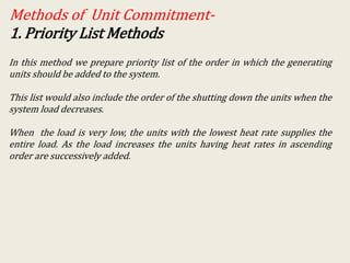 Methods of Unit Commitment-
1. Priority List Methods
In this method we prepare priority list of the order in which the generating
units should be added to the system.
This list would also include the order of the shutting down the units when the
system load decreases.
When the load is very low, the units with the lowest heat rate supplies the
entire load. As the load increases the units having heat rates in ascending
order are successively added.
 