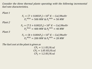Consider the three thermal plants operating with the following incremental
fuel rate characteristics,
Plant 1
𝐹1 = 7 + 0.003𝑃1 ∗ 103 𝐾 − 𝐶𝑎𝑙/𝑀𝑤𝐻𝑟
𝑃1
𝑚𝑎𝑥
= 500 𝑀𝑊 & 𝑃1
𝑚𝑖𝑛
= 50 𝑀𝑊
Plant 2
𝐹2 = 7.5 + 0.002𝑃2 ∗ 103 𝐾 − 𝐶𝑎𝑙/𝑀𝑤𝐻𝑟
𝑃2
𝑚𝑎𝑥
= 400 𝑀𝑊 & 𝑃2
𝑚𝑖𝑛
= 40 𝑀𝑊
Plant 3
𝐹3 = 8 + 0.004𝑃3 ∗ 103 𝐾 − 𝐶𝑎𝑙/𝑀𝑤𝐻𝑟
𝑃3
𝑚𝑎𝑥
= 200 𝑀𝑊 & 𝑃3
𝑚𝑖𝑛
= 20 𝑀𝑊
The fuel cost at the plant is given as
𝐶𝑃1 = 1.1 𝑅𝑆/𝐾𝑐𝑎𝑙
𝐶𝑃2 = 1.05 𝑅𝑆/𝐾𝑐𝑎𝑙
𝐶𝑃3 = 1.2 𝑅𝑆/𝐾𝑐𝑎𝑙
 