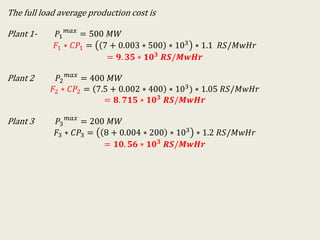 The full load average production cost is
Plant 1- 𝑃1
𝑚𝑎𝑥
= 500 𝑀𝑊
𝐹1 ∗ 𝐶𝑃1 = 7 + 0.003 ∗ 500 ∗ 103 ∗ 1.1 𝑅𝑆/𝑀𝑤𝐻𝑟
= 𝟗. 𝟑𝟓 ∗ 𝟏𝟎 𝟑
𝑹𝑺/𝑴𝒘𝑯𝒓
Plant 2 𝑃2
𝑚𝑎𝑥
= 400 𝑀𝑊
𝐹2 ∗ 𝐶𝑃2 = 7.5 + 0.002 ∗ 400 ∗ 103) ∗ 1.05 𝑅𝑆/𝑀𝑤𝐻𝑟
= 𝟖. 𝟕𝟏𝟓 ∗ 𝟏𝟎 𝟑 𝑹𝑺/𝑴𝒘𝑯𝒓
Plant 3 𝑃3
𝑚𝑎𝑥
= 200 𝑀𝑊
𝐹3 ∗ 𝐶𝑃3 = 8 + 0.004 ∗ 200 ∗ 103
∗ 1.2 𝑅𝑆/𝑀𝑤𝐻𝑟
= 𝟏𝟎. 𝟓𝟔 ∗ 𝟏𝟎 𝟑 𝑹𝑺/𝑴𝒘𝑯𝒓
 