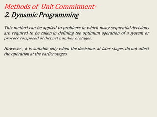 Methods of Unit Commitment-
2. Dynamic Programming
This method can be applied to problems in which many sequential decisions
are required to be taken in defining the optimum operation of a system or
process composed of distinct number of stages.
However , it is suitable only when the decisions at later stages do not affect
the operation at the earlier stages.
 