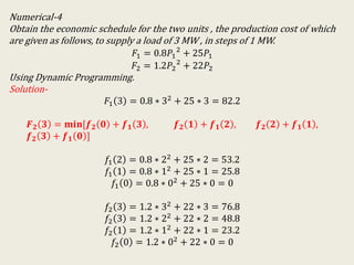 Numerical-4
Obtain the economic schedule for the two units , the production cost of which
are given as follows, to supply a load of 3 MW , in steps of 1 MW.
𝐹1 = 0.8𝑃1
2
+ 25𝑃1
𝐹2 = 1.2𝑃2
2
+ 22𝑃2
Using Dynamic Programming.
Solution-
𝐹1 3 = 0.8 ∗ 32
+ 25 ∗ 3 = 82.2
𝑭 𝟐 𝟑 = 𝐦𝐢𝐧[𝒇 𝟐 𝟎 + 𝒇 𝟏 𝟑 , 𝒇 𝟐 𝟏 + 𝒇 𝟏 𝟐 , 𝒇 𝟐 𝟐 + 𝒇 𝟏 𝟏 ,
𝒇 𝟐 𝟑 + 𝒇 𝟏 𝟎 ]
𝑓1 2 = 0.8 ∗ 22 + 25 ∗ 2 = 53.2
𝑓1 1 = 0.8 ∗ 12 + 25 ∗ 1 = 25.8
𝑓1 0 = 0.8 ∗ 02 + 25 ∗ 0 = 0
𝑓2 3 = 1.2 ∗ 32
+ 22 ∗ 3 = 76.8
𝑓2 3 = 1.2 ∗ 22 + 22 ∗ 2 = 48.8
𝑓2 1 = 1.2 ∗ 12 + 22 ∗ 1 = 23.2
𝑓2 0 = 1.2 ∗ 02 + 22 ∗ 0 = 0
 