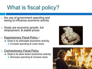 What is fiscal policy?the use of government spending and taxing to influence economic activityGoals are economic growth, full employment, & stable pricesExpansionary Fiscal Policy – Goal is to stimulate economic activityIncrease spending & Lower taxesContractionary Fiscal PolicyGoal is to slow down economic activityDecrease spending & Increase taxes