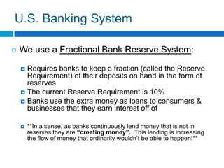 U.S. Banking SystemWe use a Fractional Bank Reserve System:Requires banks to keep a fraction (called the Reserve Requirement) of their deposits on hand in the form of reservesThe current Reserve Requirement is 10%Banks use the extra money as loans to consumers & businesses that they earn interest off of**In a sense, as banks continuously lend money that is not in reserves they are “creating money”.  This lending is increasing the flow of money that ordinarily wouldn’t be able to happen!**