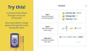 Step 1:
What are the given
and missing values?
Step 2:
Which formula will
we be using?
Steps 3 & 4:
Substitute the values,
then solve.
Try this!
A current of 4.8 A flows
through a circuit for
45 seconds.
How much electric charge
passes through the circuit
during this time?
ANSWER:
i
Q
t
Current (A) = 4.8 A
Charge (Q) = ?
Time (t) = 45 s
i =
t
Q
Q = i × t
Q = i × t = 4.8 A × 45 s = 216 C
The electric charge that passes
through the circuit is 216 C.
11
 
