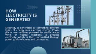 HOW
ELECTRICITY IS
GENERATED
Electricity is generated by converting different
types of energy into electrical energy. Power
plants use turbines powered by steam, water,
wind, or nuclear reactions to produce
electricity, which is then transmitted through
power grids to homes and businesses.
 