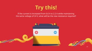Try this!
If the current is increased from 0.6 A to 2.2 A while maintaining
the same voltage of 24 V, what will be the new resistance required?
17
 
