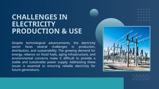 CHALLENGES IN
ELECTRICITY
PRODUCTION & USE
Despite technological advancements, the electricity
sector faces several challenges in production,
distribution, and sustainability. The growing demand for
energy, reliance on fossil fuels, aging infrastructure, and
environmental concerns make it difficult to provide a
stable and sustainable power supply. Addressing these
issues is essential to ensuring reliable electricity for
future generations.
 