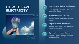 HOW TO SAVE
ELECTRICITY
Use Energy-Efficient Appliances
Turn Off Unused Devices
Improve Home Insulation
Reduce the need for excessive
heating and cooling.
Opt for Renewable Energy
Support green energy solutions
where possible.
01
02
03
04
Prevent energy waste from standby
power.
LED lighting, inverter ACs, and
energy-star devices.
 